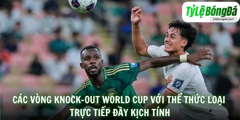 Các vòng knock-out World Cup với thể thức loại trực tiếp đầy kịch tính