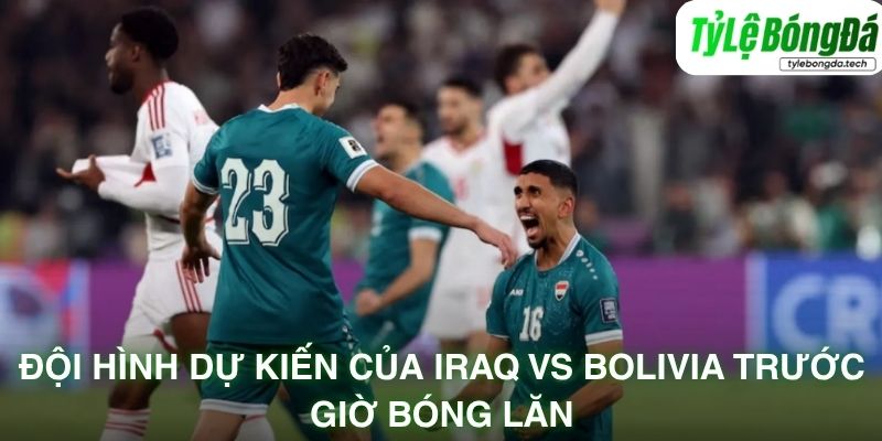 Đội hình dự kiến của Iraq vs Bolivia trước giờ bóng lăn