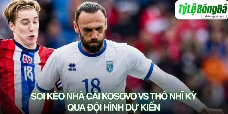 Tình hình lực lượng Kosovo vs Thổ Nhĩ Kỳ đội hình dự kiến