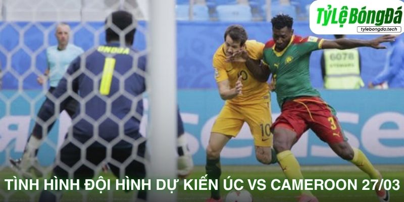 Tình hình lực lượng Úc vs Cameroon 27/03